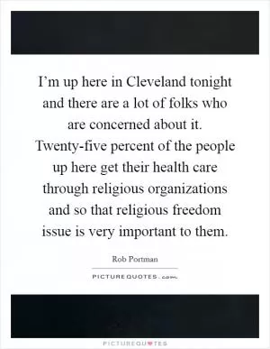 I’m up here in Cleveland tonight and there are a lot of folks who are concerned about it. Twenty-five percent of the people up here get their health care through religious organizations and so that religious freedom issue is very important to them Picture Quote #1