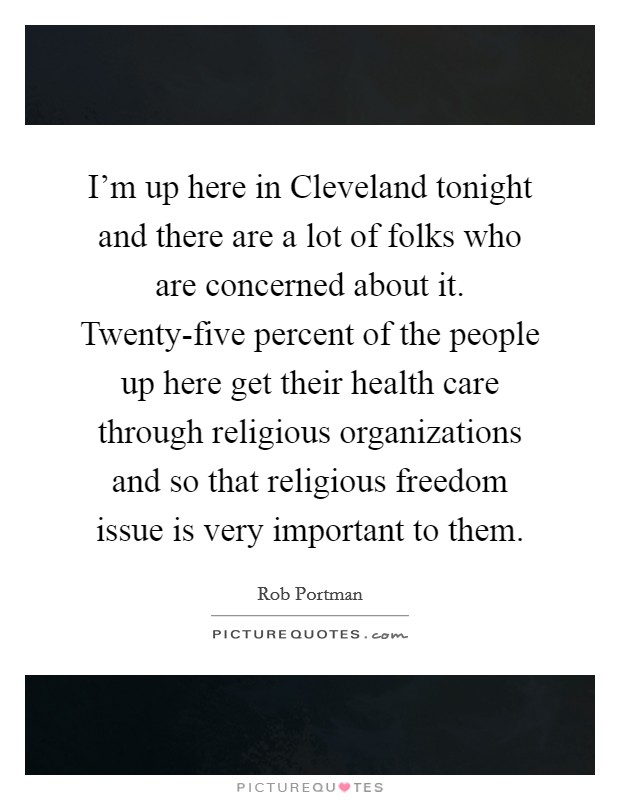 I'm up here in Cleveland tonight and there are a lot of folks who are concerned about it. Twenty-five percent of the people up here get their health care through religious organizations and so that religious freedom issue is very important to them Picture Quote #1