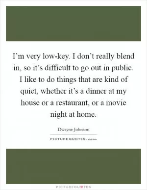 I’m very low-key. I don’t really blend in, so it’s difficult to go out in public. I like to do things that are kind of quiet, whether it’s a dinner at my house or a restaurant, or a movie night at home Picture Quote #1