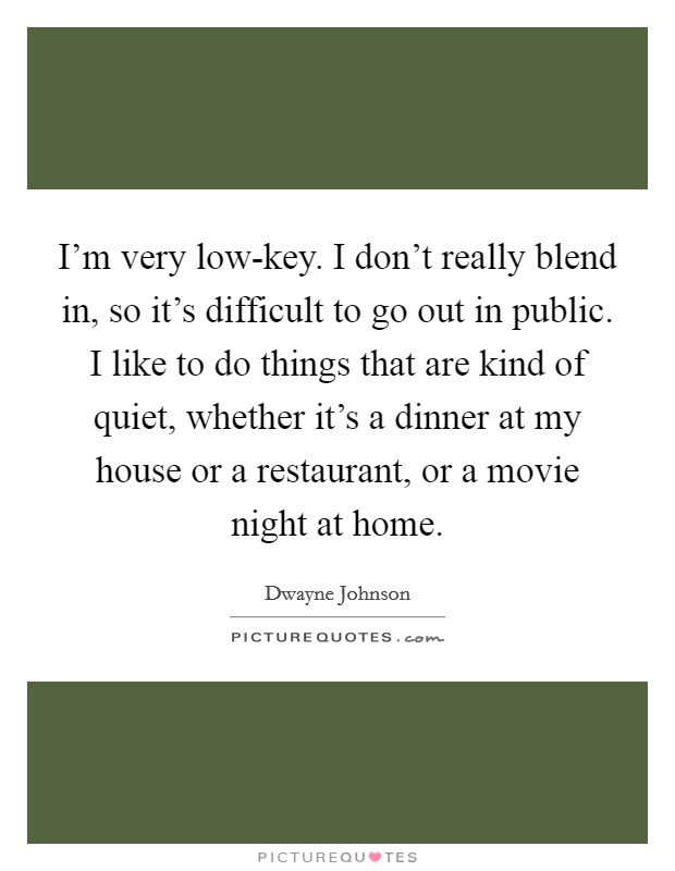 I'm very low-key. I don't really blend in, so it's difficult to go out in public. I like to do things that are kind of quiet, whether it's a dinner at my house or a restaurant, or a movie night at home Picture Quote #1