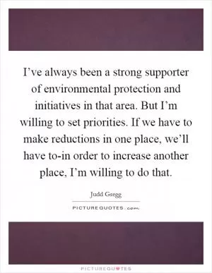I’ve always been a strong supporter of environmental protection and initiatives in that area. But I’m willing to set priorities. If we have to make reductions in one place, we’ll have to-in order to increase another place, I’m willing to do that Picture Quote #1