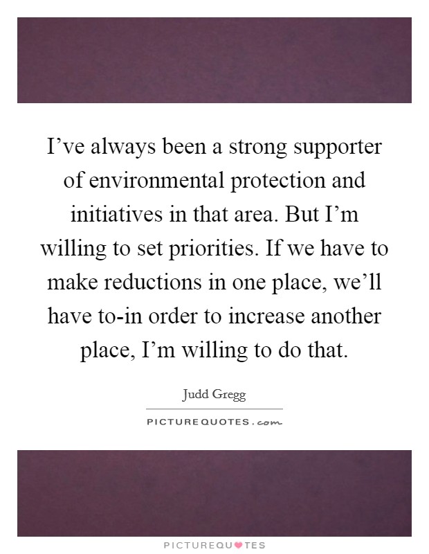 I've always been a strong supporter of environmental protection and initiatives in that area. But I'm willing to set priorities. If we have to make reductions in one place, we'll have to-in order to increase another place, I'm willing to do that Picture Quote #1
