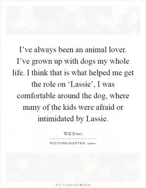 I’ve always been an animal lover. I’ve grown up with dogs my whole life. I think that is what helped me get the role on ‘Lassie’, I was comfortable around the dog, where many of the kids were afraid or intimidated by Lassie Picture Quote #1