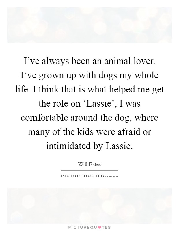 I've always been an animal lover. I've grown up with dogs my whole life. I think that is what helped me get the role on ‘Lassie', I was comfortable around the dog, where many of the kids were afraid or intimidated by Lassie Picture Quote #1