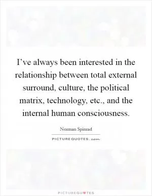 I’ve always been interested in the relationship between total external surround, culture, the political matrix, technology, etc., and the internal human consciousness Picture Quote #1