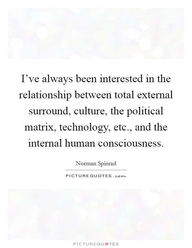 I've always been interested in the relationship between total external surround, culture, the political matrix, technology, etc., and the internal human consciousness Picture Quote #1