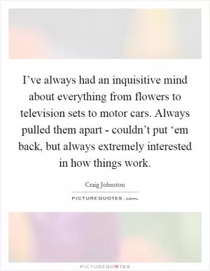 I’ve always had an inquisitive mind about everything from flowers to television sets to motor cars. Always pulled them apart - couldn’t put ‘em back, but always extremely interested in how things work Picture Quote #1