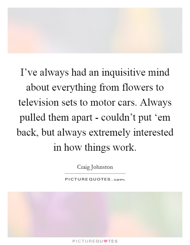 I've always had an inquisitive mind about everything from flowers to television sets to motor cars. Always pulled them apart - couldn't put ‘em back, but always extremely interested in how things work Picture Quote #1