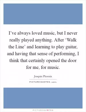 I’ve always loved music, but I never really played anything. After ‘Walk the Line’ and learning to play guitar, and having that sense of performing, I think that certainly opened the door for me, for music Picture Quote #1