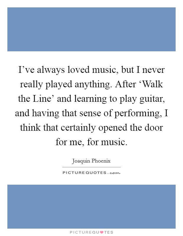 I've always loved music, but I never really played anything. After ‘Walk the Line' and learning to play guitar, and having that sense of performing, I think that certainly opened the door for me, for music Picture Quote #1