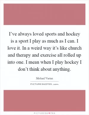I’ve always loved sports and hockey is a sport I play as much as I can. I love it. In a weird way it’s like church and therapy and exercise all rolled up into one. I mean when I play hockey I don’t think about anything Picture Quote #1