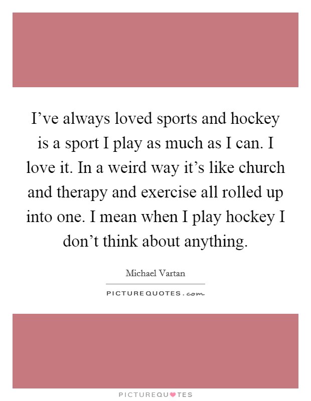 I've always loved sports and hockey is a sport I play as much as I can. I love it. In a weird way it's like church and therapy and exercise all rolled up into one. I mean when I play hockey I don't think about anything Picture Quote #1