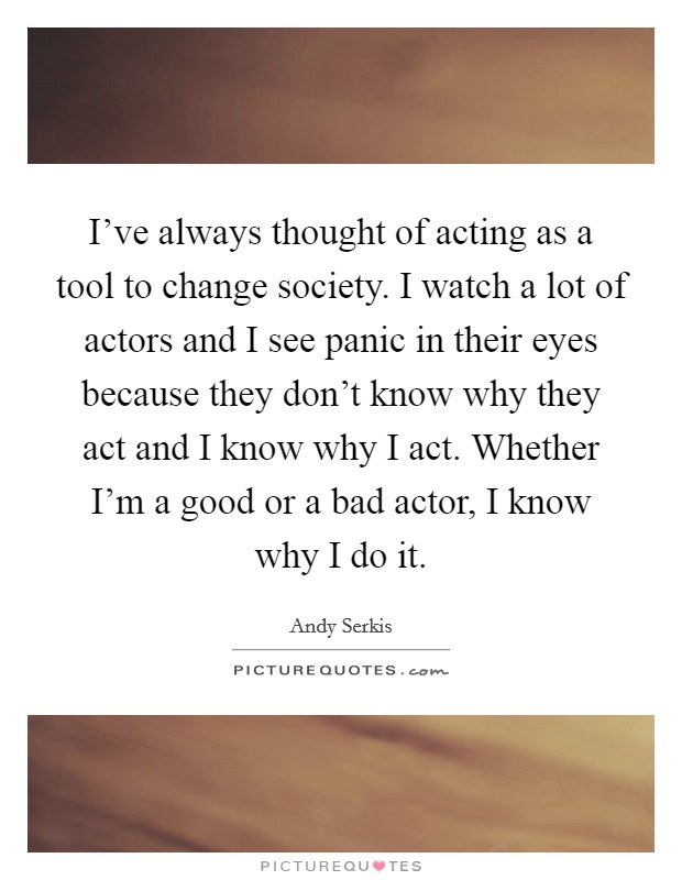 I've always thought of acting as a tool to change society. I watch a lot of actors and I see panic in their eyes because they don't know why they act and I know why I act. Whether I'm a good or a bad actor, I know why I do it Picture Quote #1