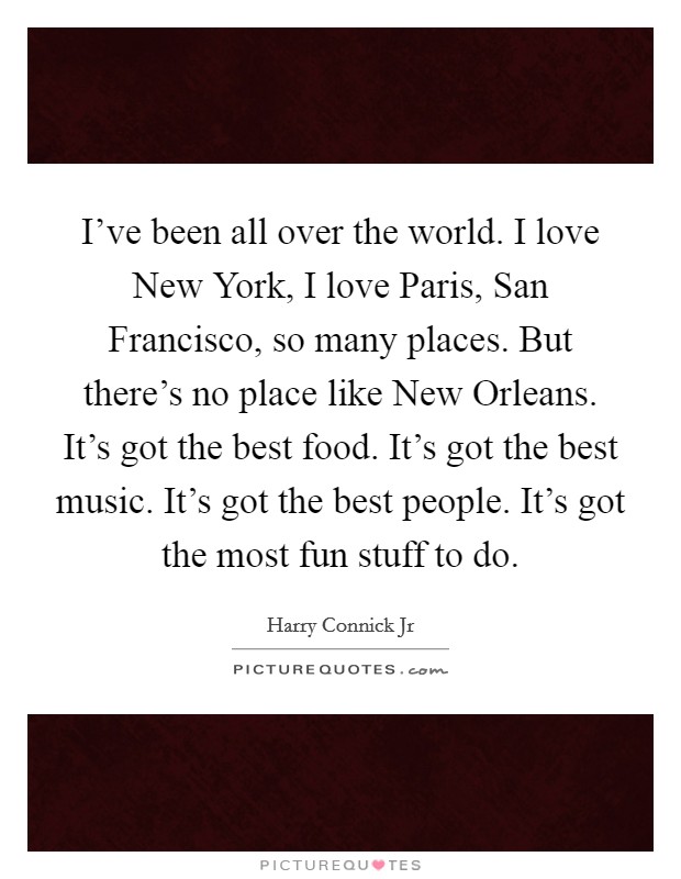 I've been all over the world. I love New York, I love Paris, San Francisco, so many places. But there's no place like New Orleans. It's got the best food. It's got the best music. It's got the best people. It's got the most fun stuff to do Picture Quote #1