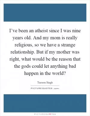 I’ve been an atheist since I was nine years old. And my mom is really religious, so we have a strange relationship. But if my mother was right, what would be the reason that the gods could let anything bad happen in the world? Picture Quote #1