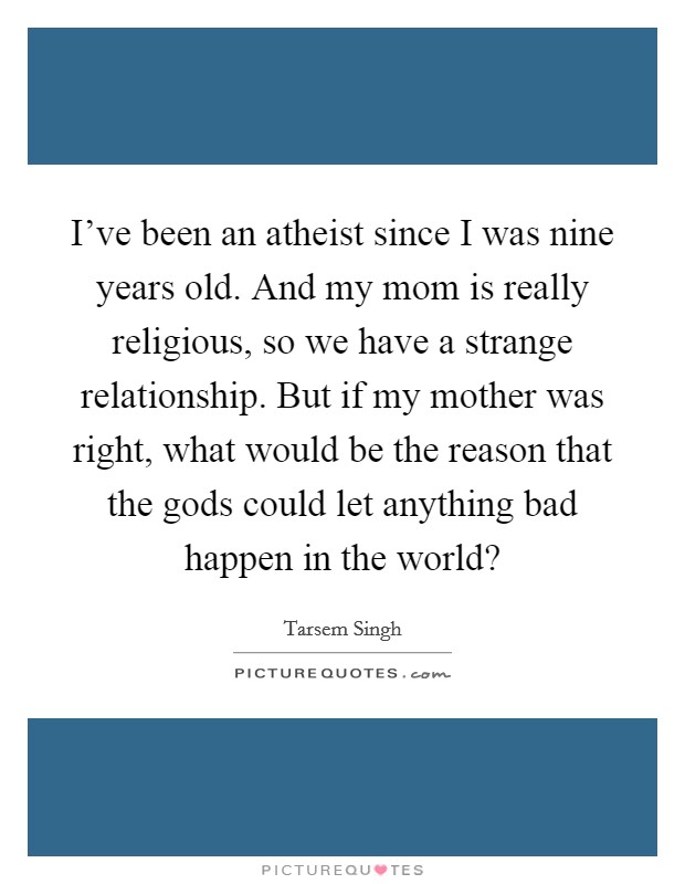 I've been an atheist since I was nine years old. And my mom is really religious, so we have a strange relationship. But if my mother was right, what would be the reason that the gods could let anything bad happen in the world? Picture Quote #1