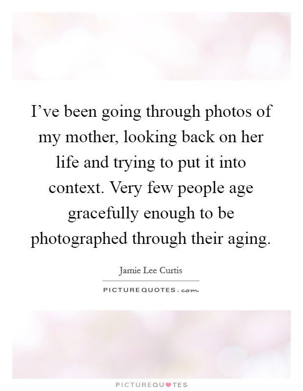 I've been going through photos of my mother, looking back on her life and trying to put it into context. Very few people age gracefully enough to be photographed through their aging Picture Quote #1