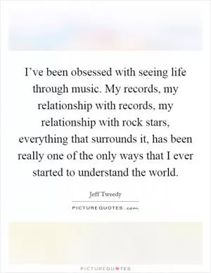 I’ve been obsessed with seeing life through music. My records, my relationship with records, my relationship with rock stars, everything that surrounds it, has been really one of the only ways that I ever started to understand the world Picture Quote #1