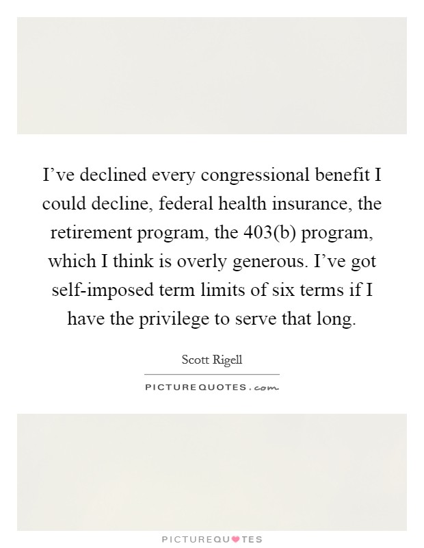 I've declined every congressional benefit I could decline, federal health insurance, the retirement program, the 403(b) program, which I think is overly generous. I've got self-imposed term limits of six terms if I have the privilege to serve that long Picture Quote #1