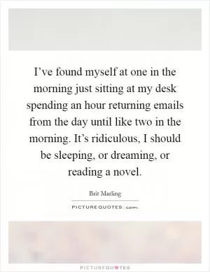 I’ve found myself at one in the morning just sitting at my desk spending an hour returning emails from the day until like two in the morning. It’s ridiculous, I should be sleeping, or dreaming, or reading a novel Picture Quote #1