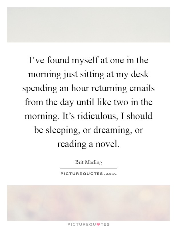 I've found myself at one in the morning just sitting at my desk spending an hour returning emails from the day until like two in the morning. It's ridiculous, I should be sleeping, or dreaming, or reading a novel Picture Quote #1