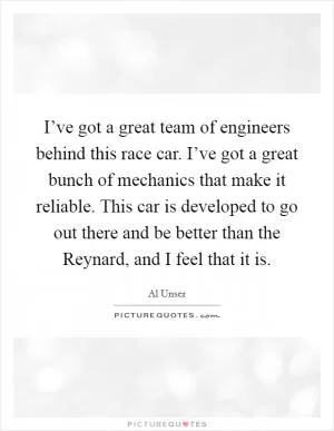 I’ve got a great team of engineers behind this race car. I’ve got a great bunch of mechanics that make it reliable. This car is developed to go out there and be better than the Reynard, and I feel that it is Picture Quote #1