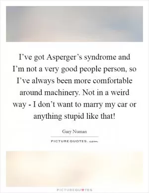 I’ve got Asperger’s syndrome and I’m not a very good people person, so I’ve always been more comfortable around machinery. Not in a weird way - I don’t want to marry my car or anything stupid like that! Picture Quote #1