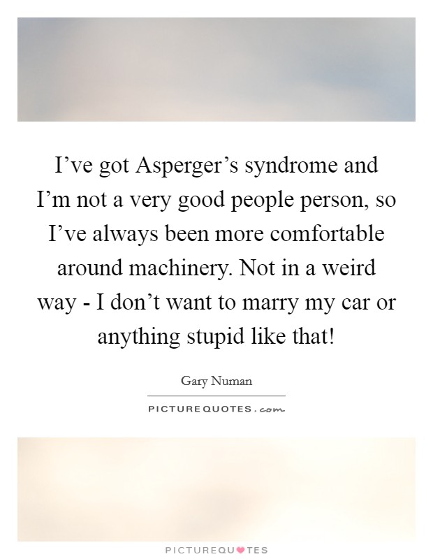 I've got Asperger's syndrome and I'm not a very good people person, so I've always been more comfortable around machinery. Not in a weird way - I don't want to marry my car or anything stupid like that! Picture Quote #1