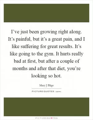 I’ve just been growing right along. It’s painful, but it’s a great pain, and I like suffering for great results. It’s like going to the gym. It hurts really bad at first, but after a couple of months and after that diet, you’re looking so hot Picture Quote #1