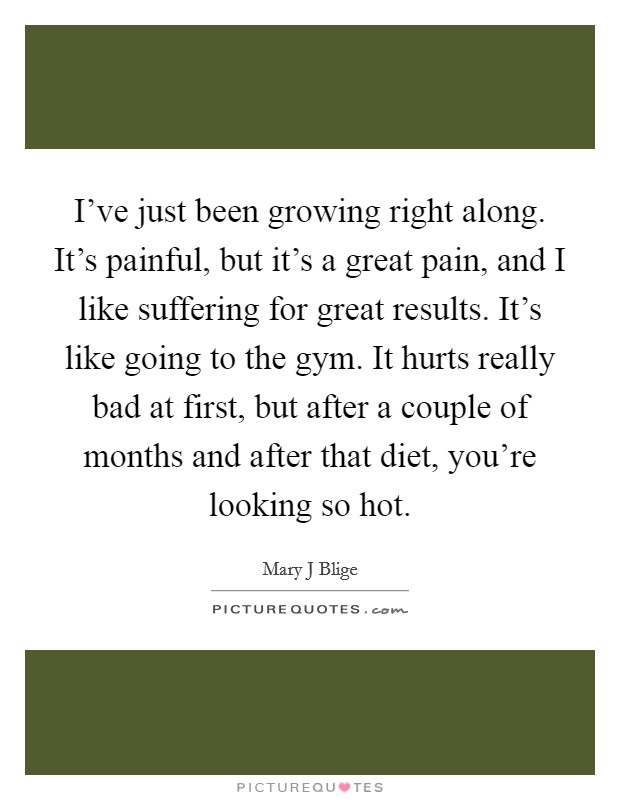 I've just been growing right along. It's painful, but it's a great pain, and I like suffering for great results. It's like going to the gym. It hurts really bad at first, but after a couple of months and after that diet, you're looking so hot Picture Quote #1