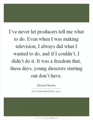 I’ve never let producers tell me what to do. Even when I was making television, I always did what I wanted to do, and if I couldn’t, I didn’t do it. It was a freedom that, these days, young directors starting out don’t have Picture Quote #1