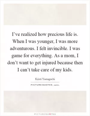 I’ve realized how precious life is. When I was younger, I was more adventurous. I felt invincible. I was game for everything. As a mom, I don’t want to get injured because then I can’t take care of my kids Picture Quote #1