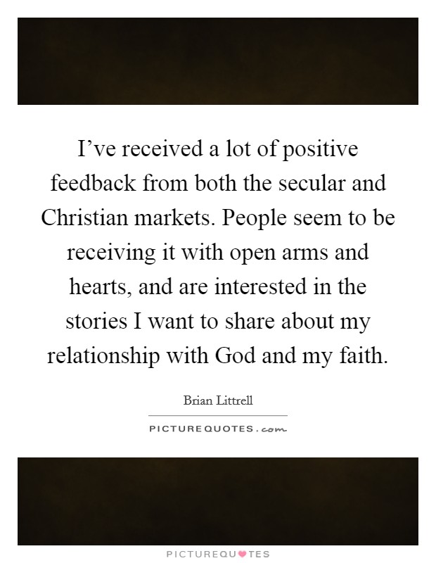 I've received a lot of positive feedback from both the secular and Christian markets. People seem to be receiving it with open arms and hearts, and are interested in the stories I want to share about my relationship with God and my faith Picture Quote #1