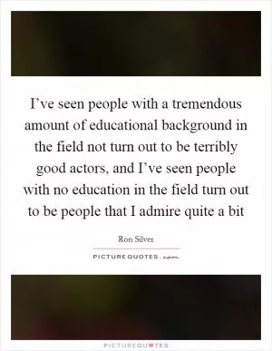 I’ve seen people with a tremendous amount of educational background in the field not turn out to be terribly good actors, and I’ve seen people with no education in the field turn out to be people that I admire quite a bit Picture Quote #1