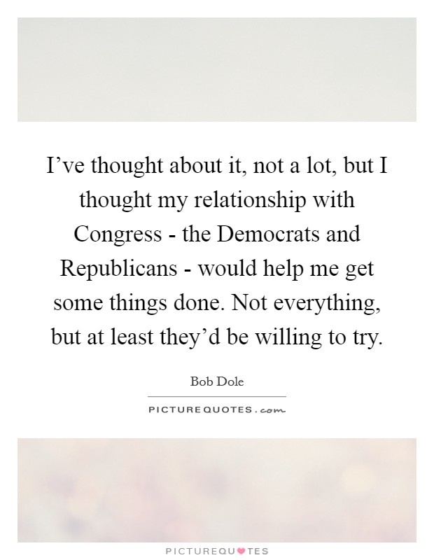 I've thought about it, not a lot, but I thought my relationship with Congress - the Democrats and Republicans - would help me get some things done. Not everything, but at least they'd be willing to try Picture Quote #1