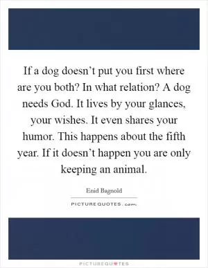 If a dog doesn’t put you first where are you both? In what relation? A dog needs God. It lives by your glances, your wishes. It even shares your humor. This happens about the fifth year. If it doesn’t happen you are only keeping an animal Picture Quote #1