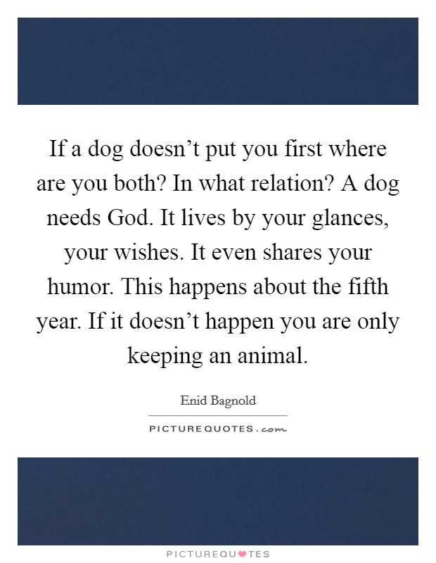 If a dog doesn't put you first where are you both? In what relation? A dog needs God. It lives by your glances, your wishes. It even shares your humor. This happens about the fifth year. If it doesn't happen you are only keeping an animal Picture Quote #1