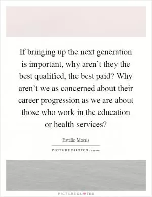 If bringing up the next generation is important, why aren’t they the best qualified, the best paid? Why aren’t we as concerned about their career progression as we are about those who work in the education or health services? Picture Quote #1