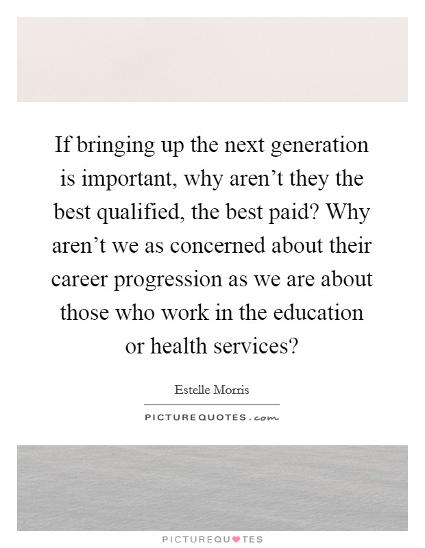 If bringing up the next generation is important, why aren't they the best qualified, the best paid? Why aren't we as concerned about their career progression as we are about those who work in the education or health services? Picture Quote #1