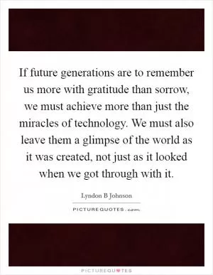 If future generations are to remember us more with gratitude than sorrow, we must achieve more than just the miracles of technology. We must also leave them a glimpse of the world as it was created, not just as it looked when we got through with it Picture Quote #1