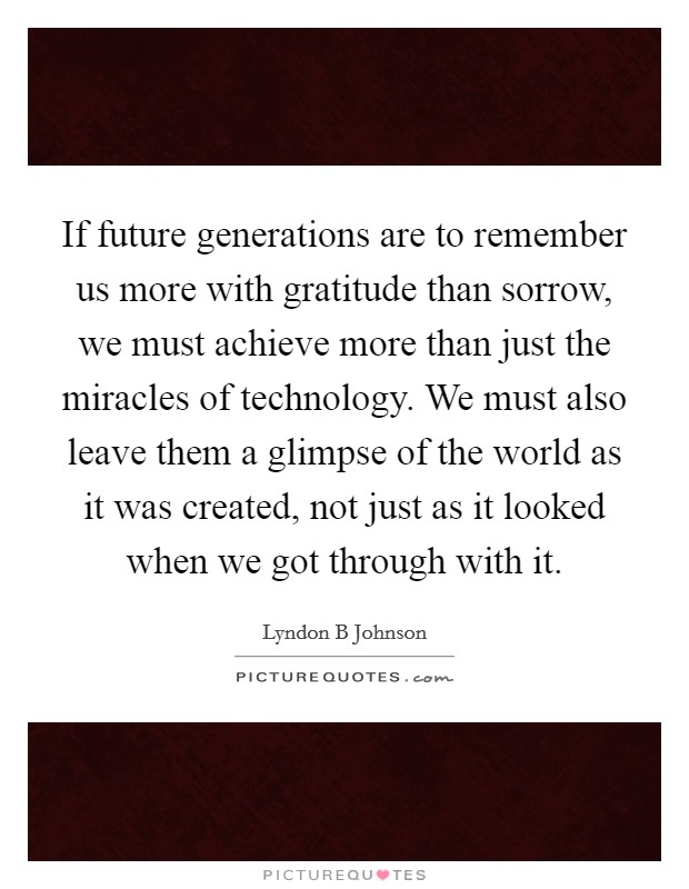 If future generations are to remember us more with gratitude than sorrow, we must achieve more than just the miracles of technology. We must also leave them a glimpse of the world as it was created, not just as it looked when we got through with it Picture Quote #1
