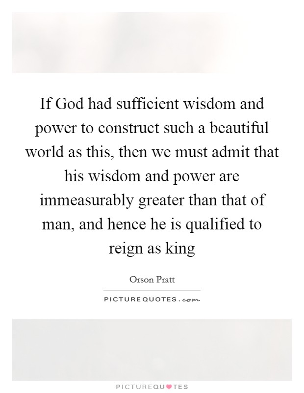 If God had sufficient wisdom and power to construct such a beautiful world as this, then we must admit that his wisdom and power are immeasurably greater than that of man, and hence he is qualified to reign as king Picture Quote #1