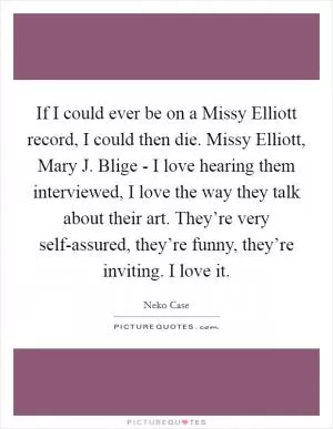 If I could ever be on a Missy Elliott record, I could then die. Missy Elliott, Mary J. Blige - I love hearing them interviewed, I love the way they talk about their art. They’re very self-assured, they’re funny, they’re inviting. I love it Picture Quote #1