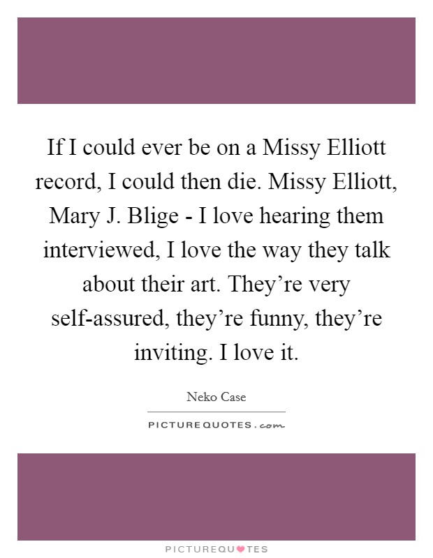 If I could ever be on a Missy Elliott record, I could then die. Missy Elliott, Mary J. Blige - I love hearing them interviewed, I love the way they talk about their art. They're very self-assured, they're funny, they're inviting. I love it Picture Quote #1