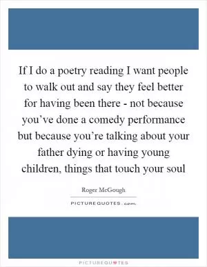 If I do a poetry reading I want people to walk out and say they feel better for having been there - not because you’ve done a comedy performance but because you’re talking about your father dying or having young children, things that touch your soul Picture Quote #1