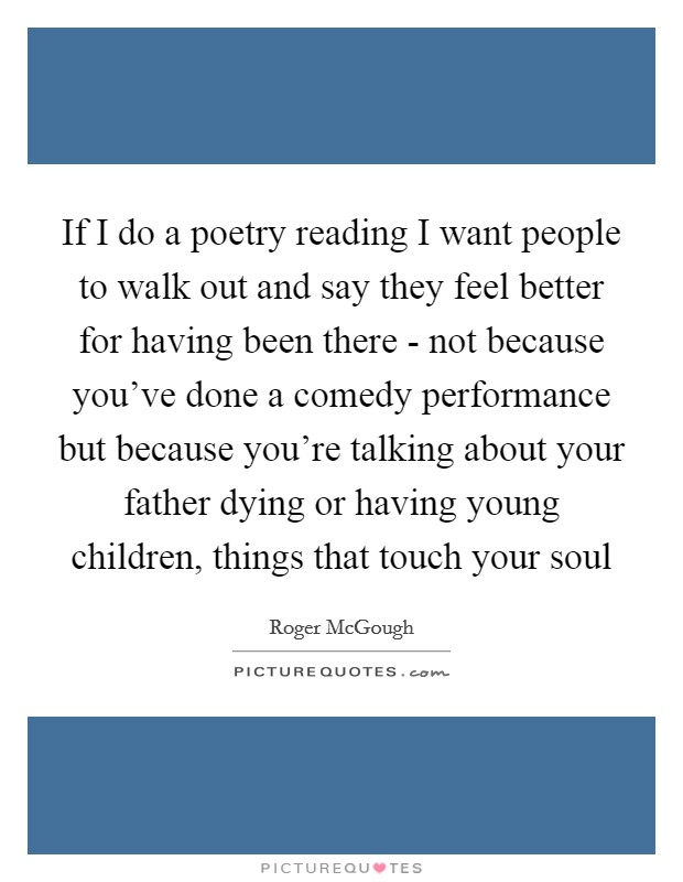 If I do a poetry reading I want people to walk out and say they feel better for having been there - not because you've done a comedy performance but because you're talking about your father dying or having young children, things that touch your soul Picture Quote #1