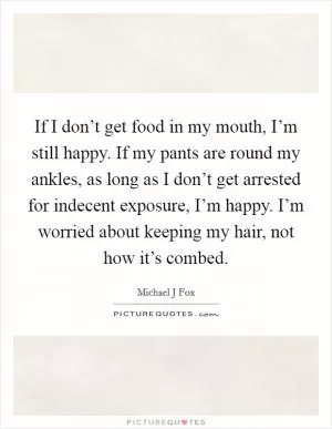 If I don’t get food in my mouth, I’m still happy. If my pants are round my ankles, as long as I don’t get arrested for indecent exposure, I’m happy. I’m worried about keeping my hair, not how it’s combed Picture Quote #1