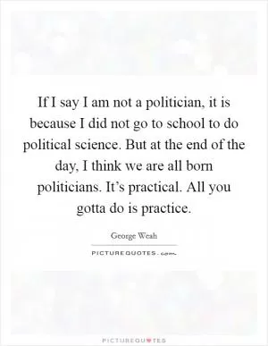 If I say I am not a politician, it is because I did not go to school to do political science. But at the end of the day, I think we are all born politicians. It’s practical. All you gotta do is practice Picture Quote #1