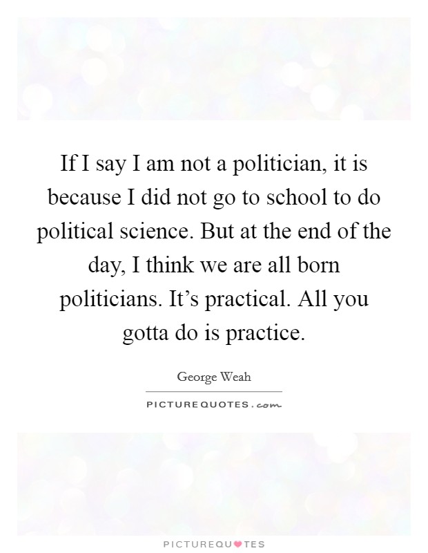 If I say I am not a politician, it is because I did not go to school to do political science. But at the end of the day, I think we are all born politicians. It's practical. All you gotta do is practice Picture Quote #1