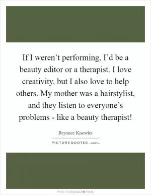If I weren’t performing, I’d be a beauty editor or a therapist. I love creativity, but I also love to help others. My mother was a hairstylist, and they listen to everyone’s problems - like a beauty therapist! Picture Quote #1